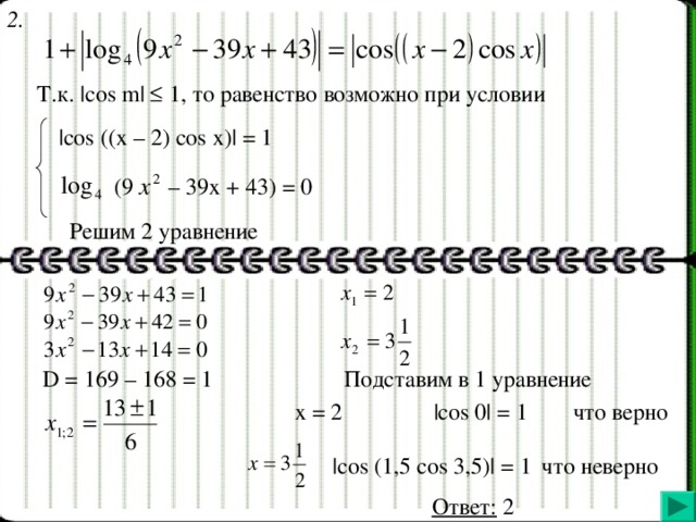 2. Т.к. |cos m|  1, то равенство возможно при условии |cos ((x – 2) cos x)| = 1 (9  – 39x + 43) = 0  Решим 2 уравнение D = 169 – 168 = 1 Подставим в 1 уравнение x = 2   |cos 0| = 1  что верно | cos (1,5 cos 3,5)| = 1  что неверно  Ответ: 2