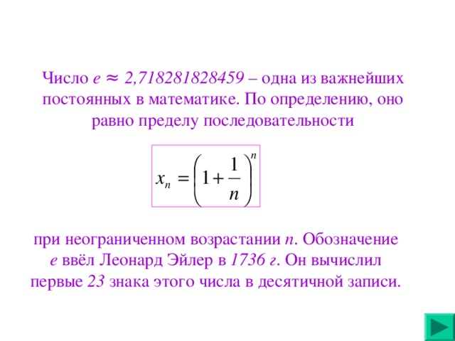 Число е ≈ 2,718281828459 – одна из важнейших постоянных в математике. По определению, оно равно пределу последовательности при неограниченном возрастании n . Обозначение е ввёл Леонард Эйлер в 1736 г . Он вычислил первые 23 знака этого числа в десятичной записи.