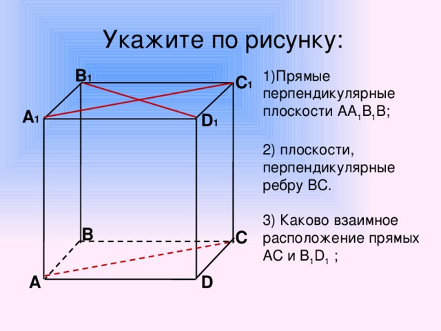 Укажите по рисунку:  В 1  1)Прямые перпендикулярные плоскости АА 1 В 1 В; 2) плоскости, перпендикулярные ребру ВС. 3) Каково взаимное расположение прямых АC и В 1 D 1 ; С 1 А 1 D 1   В С D А
