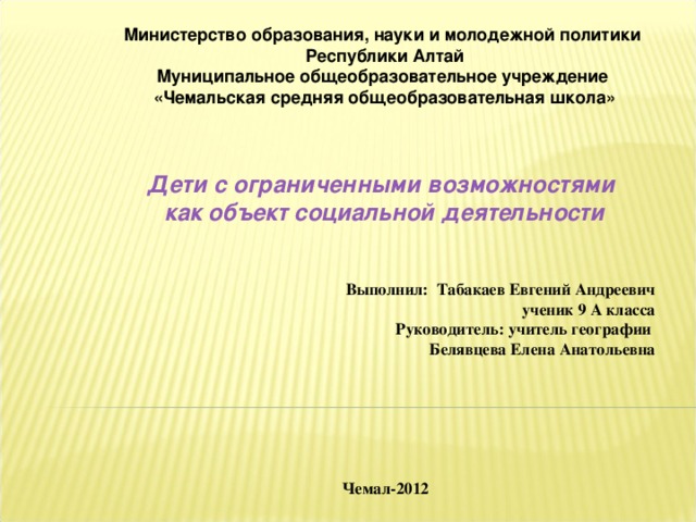 Министерство образования, науки и молодежной политики Республики Алтай Муниципальное общеобразовательное учреждение «Чемальская средняя общеобразовательная школа» Дети с ограниченными возможностями  как объект социальной деятельности   Выполнил: Табакаев Евгений Андреевич ученик 9 А класса Руководитель: учитель географии Белявцева Елена Анатольевна       Чемал-2012