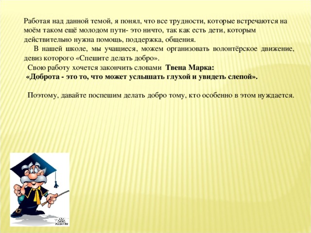 Работая над данной темой, я понял, что все трудности, которые встречаются на моём таком ещё молодом пути- это ничто, так как есть дети, которым действительно нужна помощь, поддержка, общения.  В нашей школе, мы учащиеся, можем организовать волонтёрское движение, девиз которого «Спешите делать добро».  Свою работу хочется закончить словами Твена Марка:  «Доброта - это то, что может услышать глухой и увидеть слепой».   Поэтому, давайте поспешим делать добро тому, кто особенно в этом нуждается.