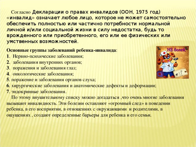 Согласно Декларации о правах инвалидов (ООН, 1975 год) «инвалид» означает любое лицо, которое не может самостоятельно обеспечить полностью или частично потребности нормальной личной и/или социальной жизни в силу недостатка, будь то врожденного или приобретенного, его или ее физических или умственных возможностей. Основные группы заболеваний ребенка-инвалида : 1 . Нервно-психические заболевания; 2 . заболевания внутренних органов; 3 . поражения и заболевания глаз; 4 . онкологические заболевания; 5 . поражение и заболевания органов слуха; 6 . хирургические заболевания и анатомические дефекты и деформации; 7 . эндокринные заболевания.  По этому внушительному списку можно догадаться ,что очень многие заболевания вызывают инвалидность. Эти болезни оставляют «огромный след» в поведении ребенка, в его восприятии, в отношениях с окружающими и родителями, в ощущениях , создают определенные барьеры для ребенка и его семьи.