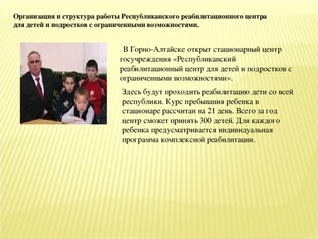 Организация и структура работы Республиканского реабилитационного центра для детей и подростков с ограниченными возможностями.  В Горно-Алтайске открыт стационарный центр госучреждения «Республиканский реабилитационный центр для детей и подростков с ограниченными возможностями». Здесь будут проходить реабилитацию дети со всей республики. Курс пребывания ребенка в стационаре рассчитан на 21 день. Всего за год центр сможет принять 300 детей. Для каждого ребенка предусматривается индивидуальная программа комплексной реабилитации.