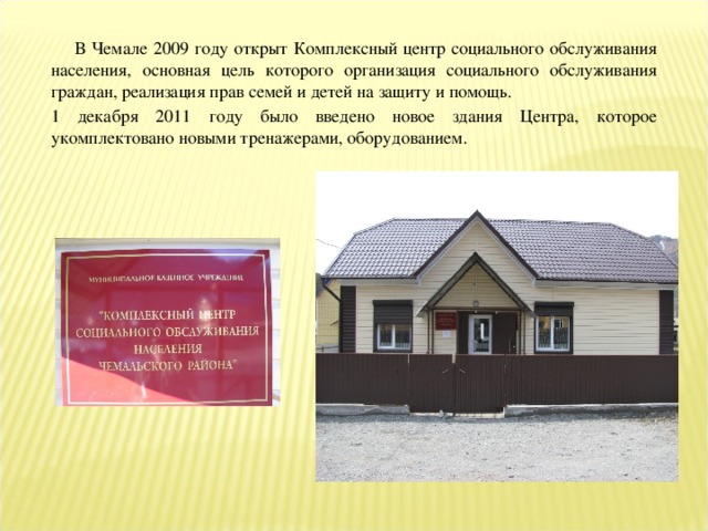 В Чемале 2009 году открыт Комплексный центр социального обслуживания населения, основная цель которого организация социального обслуживания граждан, реализация прав семей и детей на защиту и помощь. 1 декабря 2011 году было введено новое здания Центра, которое укомплектовано новыми тренажерами, оборудованием.