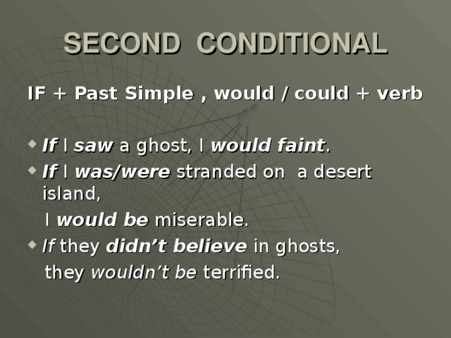 SECOND CONDITIONAL IF + Past Simple , would / could + verb  If I saw a ghost, I would faint . If I was/were stranded on a desert island,  I would be miserable. If they didn’t believe in ghosts,  they wouldn’t be terrified.