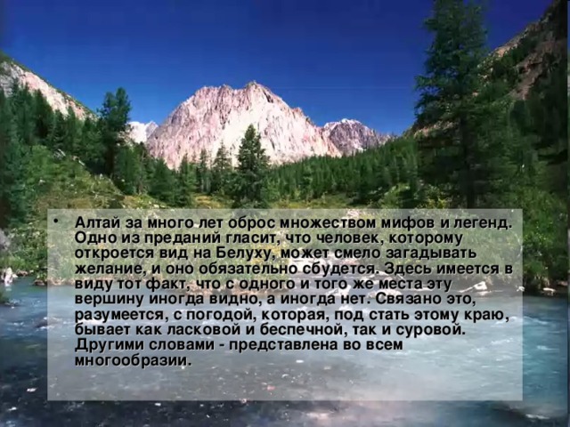 Алтай за много лет оброс множеством мифов и легенд. Одно из преданий гласит, что человек, которому откроется вид на Белуху, может смело загадывать желание, и оно обязательно сбудется. Здесь имеется в виду тот факт, что с одного и того же места эту вершину иногда видно, а иногда нет. Связано это, разумеется, с погодой, которая, под стать этому краю, бывает как ласковой и беспечной, так и суровой. Другими словами - представлена во всем многообразии.