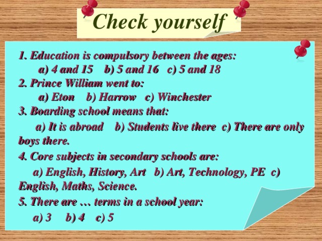Check yourself 1. Education is compulsory between the ages:  a) 4 and 15 b) 5 and 16 c) 5 and 18 2. Prince William went to:  a) Eton b) Harrow c) Winchester 3. Boarding school means that:  a) It is abroad b) Students live there c) There are only boys there. 4. Core subjects in secondary schools are:  a) English, History, Art b) Art, Technology, PE c) English, Maths, Science. 5. There are … terms in a school year:  a) 3 b) 4 c) 5