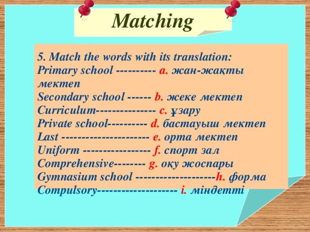 Matching   5. Match the words with its translation: Primary school ---------- a. жан-жақты мектеп Secondary school ------ b. жеке мектеп Curriculum--------------- c. ұзару Private school---------- d. бастауыш мектеп Last ---------------------- e. орта мектеп Uniform ----------------- f. спорт зал Comprehensive-------- g. оқу жоспары Gymnasium school -------------------- h. форма Compulsory-------------------- i. міндетті