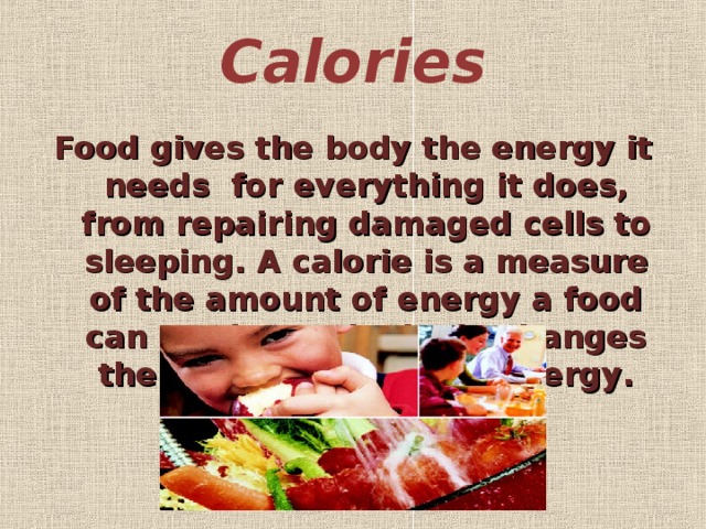 Calories   Food gives the body the energy it needs  for  everything it does, from repairing damaged cells to sleeping. A calorie is a measure of the amount of energy a food can produce. The body changes the calories in food to energy .