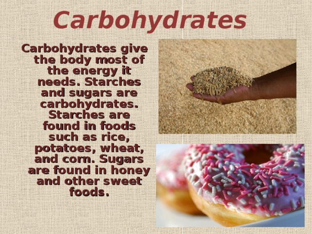 Carbohydrates   Carbohydrates give the body most of the energy it needs. Starches and sugars are carbohydrates. Starches are found in foods such as rice, potatoes, wheat, and corn. Sugars are found in honey and other sweet foods.