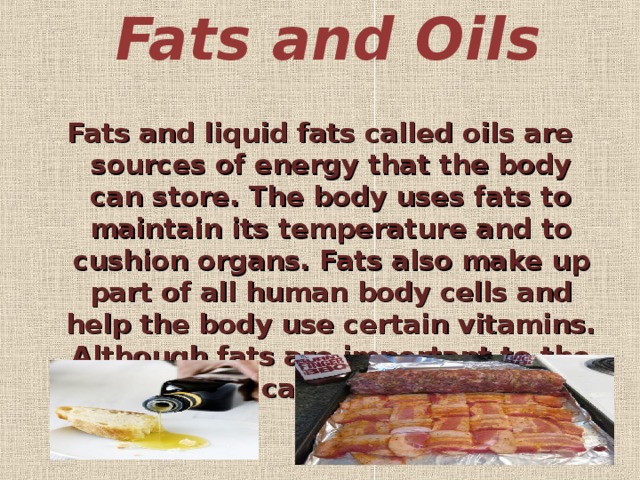 Fats and Oils   Fats and liquid fats called oils are sources of energy that the body can store. The body uses fats to maintain its temperature and to cushion organs. Fats also make up part of all human body cells and help the body use certain vitamins. Although fats are important to the body, they can also be harmful.