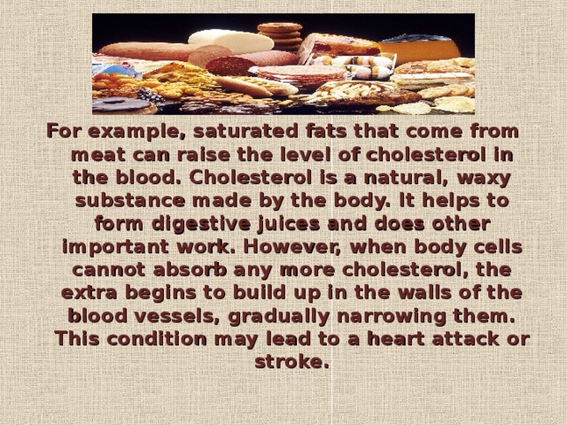 For example, saturated fats that come from meat can raise the level of cholesterol in the blood. Cholesterol is a natural, waxy substance made by the body. It helps to form digestive juices and does other important work. However, when body cells cannot absorb any more cholesterol, the extra begins to build up in the walls of the blood vessels, gradually narrowing them. This condition may lead to a heart attack or stroke.