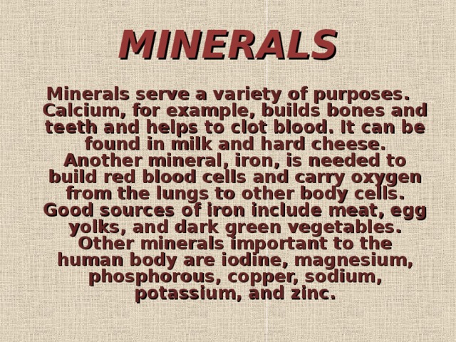 MINERALS Minerals serve a variety of purposes. Calcium, for example, builds bones and teeth and helps to clot blood. It can be found in milk and hard cheese. Another mineral, iron, is needed to build red blood cells and carry oxygen from the lungs to other body cells. Good sources of iron include meat, egg yolks, and dark green vegetables. Other minerals important to the human body are iodine, magnesium, phosphorous, copper, sodium, potassium, and zinc.