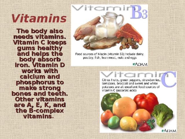 Vitamins   The body also needs vitamins. Vitamin C keeps gums healthy and helps the body absorb iron. Vitamin D works with calcium and phosphorus to make strong bones and teeth. Other vitamins are A, E, K, and the B-complex vitamins .  