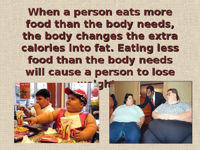 When a person eats more food than the body needs, the body changes the extra calories into fat. Eating less food than the body needs will cause a person to lose weight.