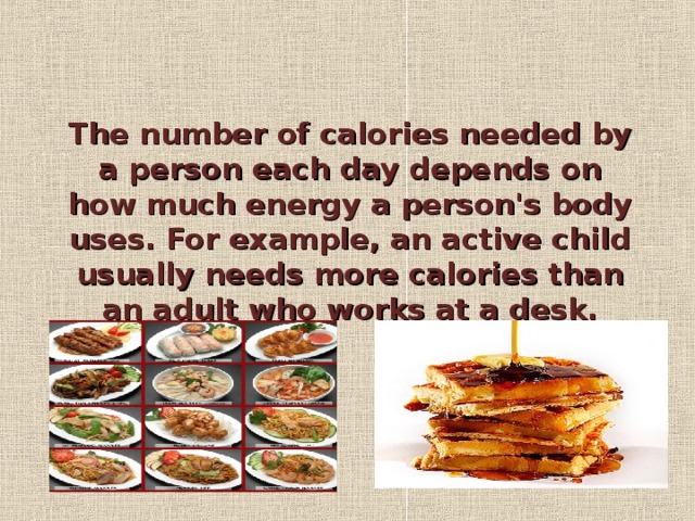 The number of calories needed by a person each day depends on how much energy a person's body uses. For example, an active child usually needs more calories than an adult who works at a desk.