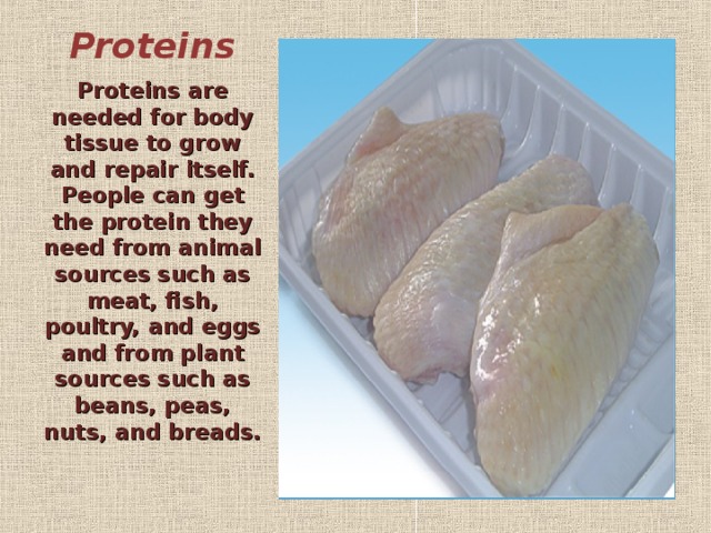 Proteins   Proteins are needed for body tissue to grow and repair itself. People can get the protein they need from animal sources such as meat, fish, poultry, and eggs and from plant sources such as beans, peas, nuts, and breads.