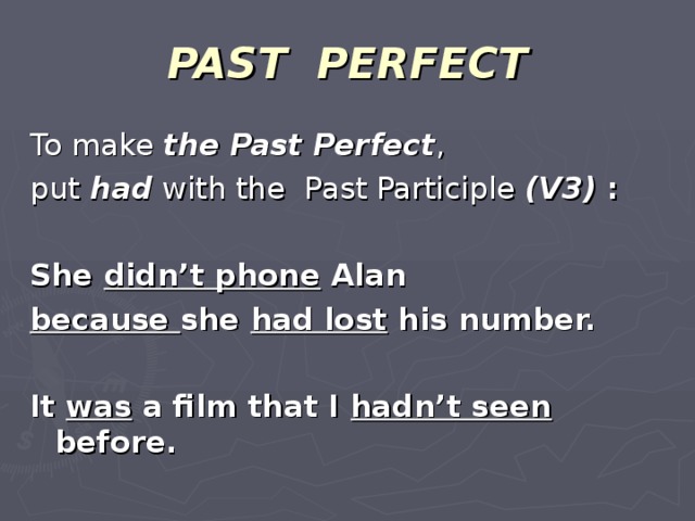 PAST PERFECT To make the Past Perfect , put had with the Past Participle (V3) :  She didn’t phone Alan because she had lost his number.  It was a film that I hadn’t seen before.
