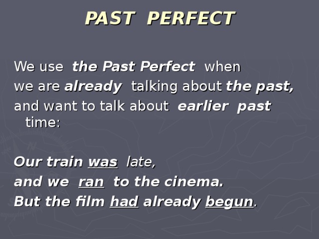 PAST PERFECT   We use the Past Perfect when we are already talking about the past, and want to talk about earlier past time: Our train  was late, and we ran to the cinema. But the film had already  begun .