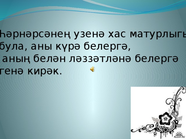 Һәрнәрсәнең узенә хас матурлыгы була, аны күрә белергә,  аның белән ләззәтләнә белергә генә кирәк.