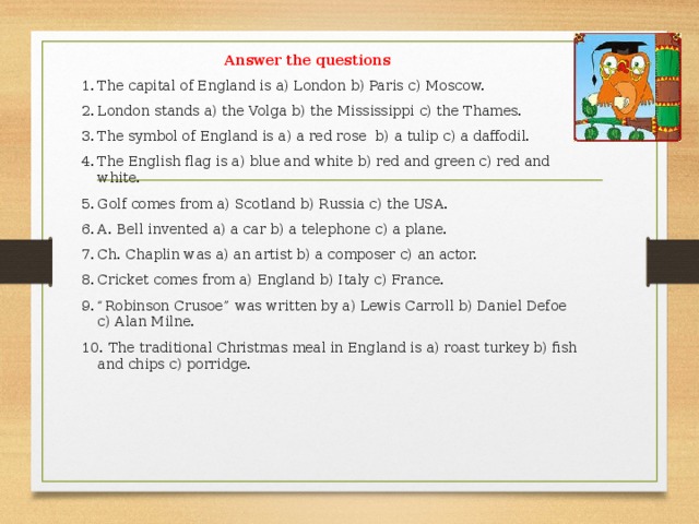 Answer the questions 1.  The capital of England is a) London b) Paris c) Moscow. 2.  London stands a) the Volga b) the Mississippi c) the Thames. 3.  The symbol of England is a) a red rose b) a tulip c) a daffodil. 4.  The English flag is a) blue and white b) red and green c) red and white. 5.  Golf comes from a) Scotland b) Russia c) the USA. 6.  A. Bell invented a) a car b) a telephone c) a plane. 7.  Ch. Chaplin was a) an artist b) a composer c) an actor. 8.  Cricket comes from a) England b) Italy c) France. 9.  “Robinson Crusoe” was written by a) Lewis Carroll b) Daniel Defoe c) Alan Milne. 10.  The traditional Christmas meal in England is a) roast turkey b) fish and chips c) porridge.