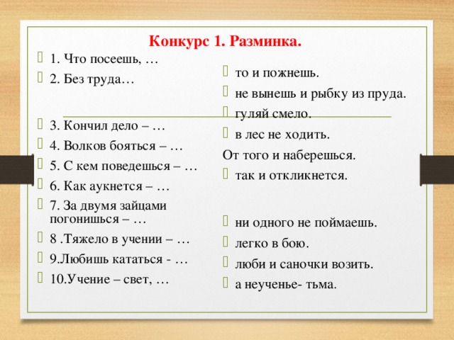 Конкурс 1. Разминка.   1. Что посеешь, … 2. Без труда…  3. Кончил дело – … 4. Волков бояться – … 5. С кем поведешься – … 6. Как аукнется – … 7. За двумя зайцами погонишься – … 8 .Тяжело в учении – … 9.Любишь кататься - … 10.Учение – свет, … то и пожнешь. не вынешь и рыбку из пруда. гуляй смело. в лес не ходить. От того и наберешься.