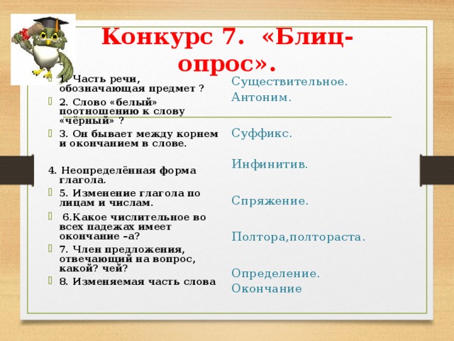 Конкурс 7. «Блиц-опрос».   1. Часть речи, обозначающая предмет ? 2. Слово «белый» поотношению к слову «чёрный» ? 3. Он бывает между корнем и окончанием в слове.  4. Неопределённая форма глагола. 5. Изменение глагола по лицам и числам.  6.Какое числительное во всех падежах имеет окончание –а? 7. Член предложения, отвечающий на вопрос, какой? чей? 8. Изменяемая часть слова Существительное. Антоним. Суффикс. Инфинитив. Спряжение. Полтора,полтораста. Определение. Окончание