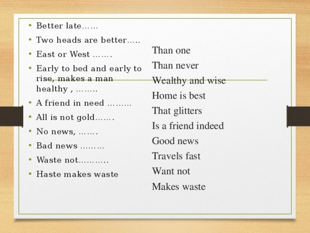 Better late …… Two heads are better….. East or West ……. Early to bed and early to rise, makes a man healthy , …….. A friend in need ……… All is not gold……. No news, ……. Bad news ……… Waste not……….. Haste makes waste