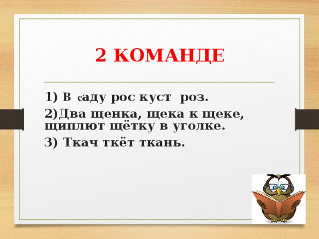 2 КОМАНДЕ 1) В с аду рос куст роз. 2)Два щенка, щека к щеке, щиплют щётку в уголке. 3) Ткач ткёт ткань.