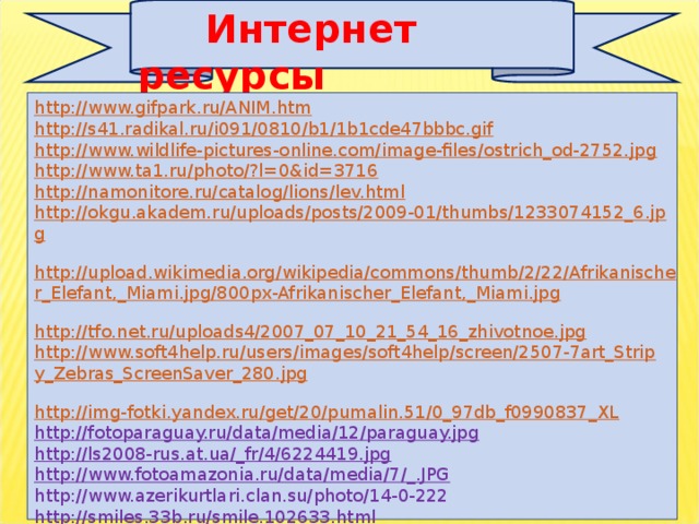 Интернет ресурсы http://www.gifpark.ru/ANIM.htm http://s41.radikal.ru/i091/0810/b1/1b1cde47bbbc.gif  http://www.wildlife-pictures-online.com/image-files/ostrich_od-2752.jpg  http://www.ta1.ru/photo/?l=0&id=3716  http://namonitore.ru/catalog/lions/lev.html  http://okgu.akadem.ru/uploads/posts/2009-01/thumbs/1233074152_6.jpg  http://upload.wikimedia.org/wikipedia/commons/thumb/2/22/Afrikanischer_Elefant,_Miami.jpg/800px-Afrikanischer_Elefant,_Miami.jpg  http://tfo.net.ru/uploads4/2007_07_10_21_54_16_zhivotnoe.jpg  http://www.soft4help.ru/users/images/soft4help/screen/2507-7art_Stripy_Zebras_ScreenSaver_280.jpg  http://img-fotki.yandex.ru/get/20/pumalin.51/0_97db_f0990837_XL  http://fotoparaguay.ru/data/media/12/paraguay.jpg  http://ls2008-rus.at.ua/_fr/4/6224419.jpg  http://www.fotoamazonia.ru/data/media/7/_.JPG  http://www.azerikurtlari.clan.su/photo/14-0-222 http://smiles.33b.ru/smile.102633.html