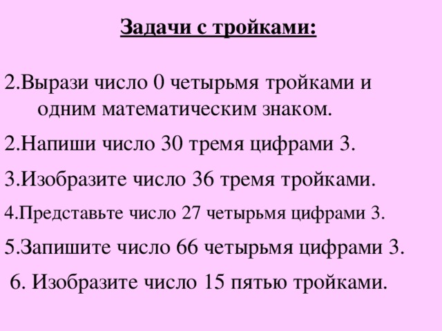 Задачи с тройками:  Вырази число 0 четырьмя тройками и  одним математическим знаком. Напиши число 30 тремя цифрами 3.  Изобразите число 36 тремя тройками.  Представьте число 27 четырьмя цифрами 3. Запишите число 66 четырьмя цифрами 3.  6. Изобразите число 15 пятью тройками.  