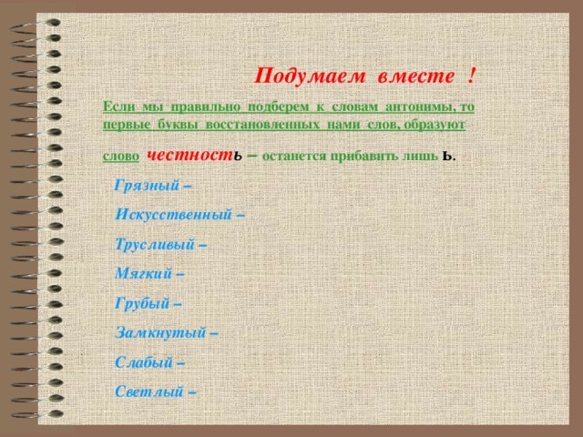 Подумаем вместе ! Если мы правильно подберем к словам антонимы, то первые буквы восстановленных нами слов, образуют слово  честност ь  – останется прибавить лишь ь   Грязный –  Искусственный –  Трусливый –  Мягкий –  Грубый –  Замкнутый –  Слабый –  Светлый –