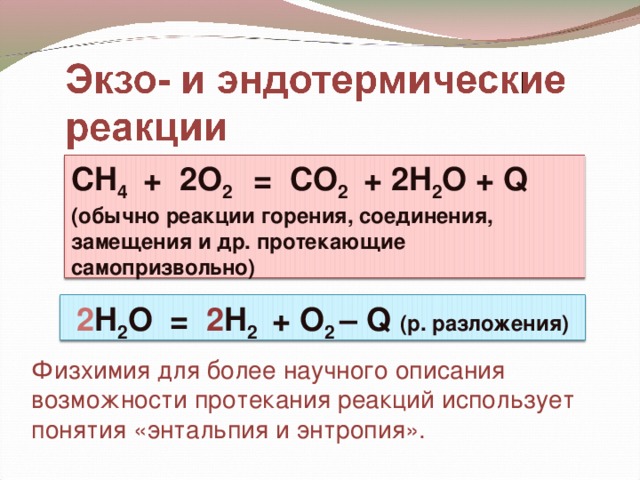 CH 4 + 2 O 2 = CO 2 + 2 H 2 O + Q  (обычно реакции горения, соединения, замещения и др. протекающие самопризвольно) 2 H 2 O   = 2 H 2 + O 2 – Q  (р. разложения) Физхимия для более научного описания возможности протекания реакций использует понятия «энтальпия и энтропия».