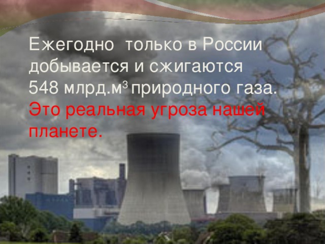 Ежегодно только в России добывается и сжигаются 548 млрд.м 3 природного газа.  Это реальная угроза нашей планете.