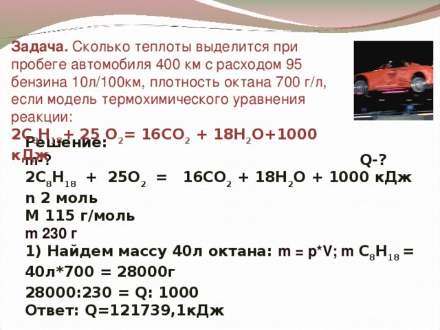 Задача. Сколько теплоты выделится при пробеге автомобиля 400 км с расходом 95 бензина 10л/100км, плотность октана 700 г/л, если модель термохимического уравнения реакции:  2 C 8 H 1 8 + 25 O 2 = 16 CO 2 + 18 H 2 O+1 0 00 кДж Решение: m -?   Q -? 2 C 8 H 1 8 + 25 O 2  = 16 CO 2 + 18 H 2 O  +  1 0 00 кДж n 2 моль М 115 г/моль m 230 г 1) Найдем массу 40л октана: m = р *V ; m  C 8 H 1 8 = 40л*700 = 28000г  28000:230 = Q : 1000 Ответ: Q =121739,1кДж