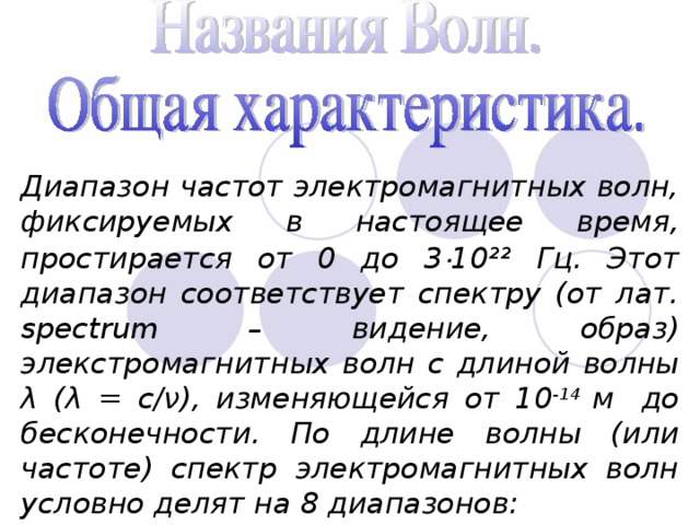 Диапазон частот электромагнитных волн, фиксируемых в настоящее время, простирается от 0 до 3 · 10²² Гц. Этот диапазон соответствует спектру (от лат. spectrum – видение, образ) элекстромагнитных волн с длиной волны λ (λ = с/ν), изменяющейся от 10 -14 м  до бесконечности. По длине волны (или частоте) спектр электромагнитных волн условно делят на 8 диапазонов: