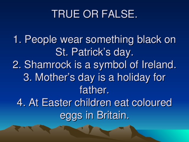 TRUE OR FALSE.   1. People wear something black on St. Patrick’s day.  2. Shamrock is a symbol of Ireland.  3. Mother’s day is a holiday for father.  4. At Easter children eat coloured eggs in Britain.