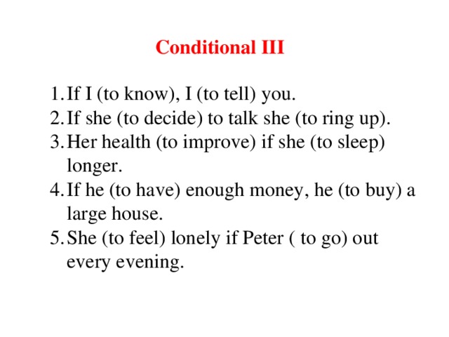 Conditional III If I (to know), I (to tell) you. If she (to decide) to talk she (to ring up). Her health (to improve) if she (to sleep) longer. If he (to have) enough money, he (to buy) a large house. She (to feel) lonely if Peter ( to go) out every evening.  