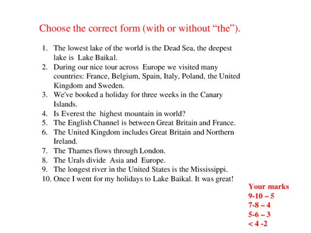 Choose the correct form (with or without “the”). The lowest lake of the world is the Dead Sea, the deepest lake is Lake Baikal. During our nice tour across Europe we visited many countries: France, Belgium, Spain, Italy, Poland, the United Kingdom and Sweden. We've booked a holiday for three weeks in the Canary Islands. Is Everest the  highest mountain in world? The English Channel is between Great Britain and France. The United Kingdom includes Great Britain and Northern Ireland. The Thames flows through London. The Urals divide Asia and Europe. The longest river in the United States is the Mississippi. Once I went for my holidays to Lake Baikal. It was great! Your marks 9-10 – 5 7-8 – 4 5-6 – 3