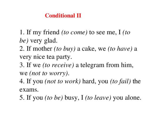 Conditional II 1. If my friend  (to come)  to see me, I  (to be)  very glad. 2. If mother  (to buy)  a cake, we  (to have)  a very nice tea party. 3. If we  (to receive)  a telegram from him, we  (not to worry) . 4. If you  (not to work)   hard , you  (to fail)  the exams. 5. If you  (to be)  busy, I  (to leave)  you alone.