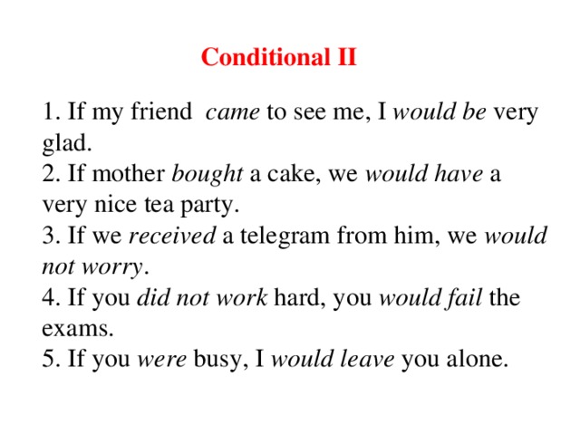 Conditional II 1. If my friend   c am e  to see me, I  would be  very glad. 2. If mother  b o u ght  a cake, we  would have  a very nice tea party. 3. If we  receive d  a telegram from him, we  would  not worry . 4. If you  did not work   hard , you  would fail  the exam s . 5. If you  were  busy, I  would leave  you alone.