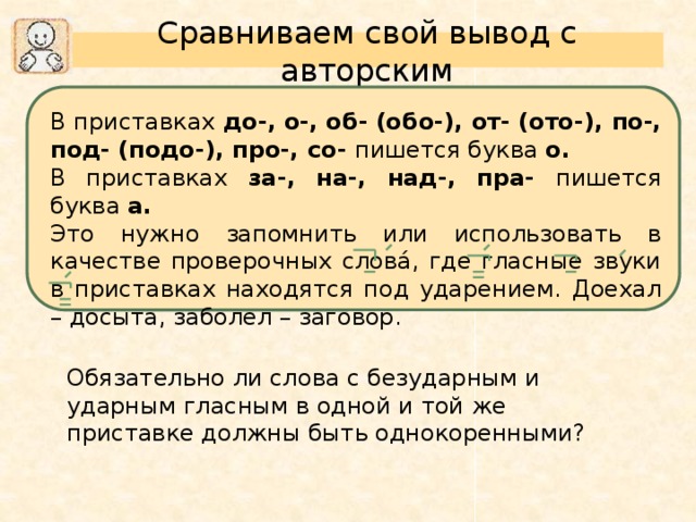 Сравниваем свой вывод с авторским В приставках до-,  о-,  об-  (обо-), от-  (ото-), по-,  под-  (подо-), про-, со- пишется буква о.  В приставках за-, на-, над-, пра- пишется буква а.  Это нужно запомнить или использовать в качестве проверочных словá, где гласные звуки в приставках находятся под ударением. Доехал – досыта, заболел – заговор. Обязательно ли слова с безударным и ударным гласным в одной и той же приставке должны быть однокоренными?