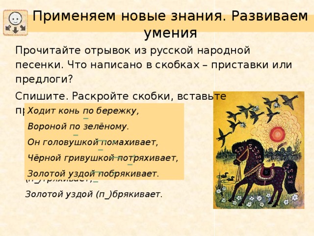 Применяем новые знания. Развиваем умения Прочитайте отрывок из русской народной песенки. Что написано в скобках – приставки или предлоги? Спишите. Раскройте скобки, вставьте пропущенные буквы. Ходит конь по бережку, Вороной по зелёному. Он головушкой помахивает, Чёрной гривушкой потряхивает, Золотой уздой побрякивает. Ходит конь (п_)бережку, Вороной (п_)зеленому. Он головушкой (п_)махивает, Черной гривушкой (п_)тряхивает, Золотой уздой (п_)брякивает.