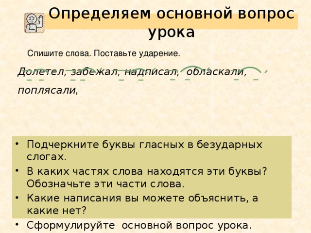 Определяем основной вопрос урока  Спишите слова. Поставьте ударение. Долетел, забежал, надписал, обласкали, поплясали, Подчеркните буквы гласных в безударных слогах. В каких частях слова находятся эти буквы? Обозначьте эти части слова. Какие написания вы можете объяснить, а какие нет? Сформулируйте основной вопрос урока. Можно ли проверить написание буквы безударного гласного в приставке с помощью уже известного нам правила?