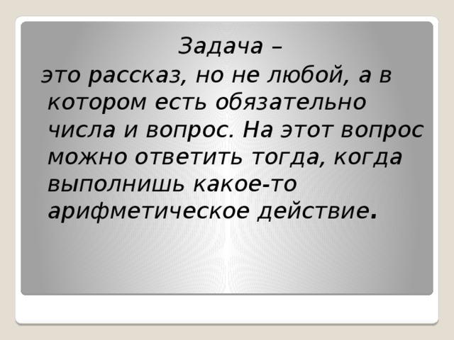 Задача –  это рассказ, но не любой, а в котором есть обязательно числа и вопрос. На этот вопрос можно ответить тогда, когда выполнишь какое-то арифметическое действие .