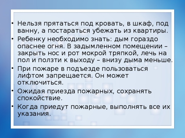 Нельзя прятаться под кровать, в шкаф, под ванну, а постараться убежать из квартиры. Ребенку необходимо знать: дым гораздо опаснее огня. В задымленном помещении – закрыть нос и рот мокрой тряпкой, лечь на пол и ползти к выходу – внизу дыма меньше. При пожаре в подъезде пользоваться лифтом запрещается. Он может отключиться. Ожидая приезда пожарных, сохранять спокойствие. Когда приедут пожарные, выполнять все их указания.