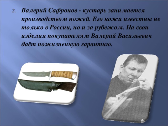 Валерий Сафронов - кустарь занимается производством ножей. Его ножи известны не только в России, но и за рубежом. На свои изделия покупателям Валерий Васильевич даёт пожизненную гарантию.
