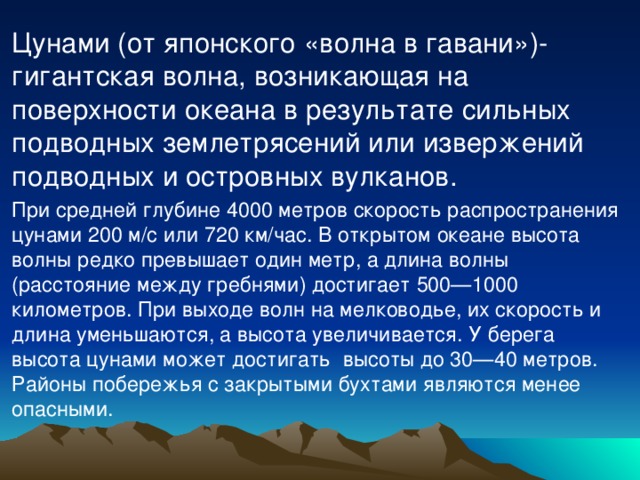 Цунами (от японского «волна в гавани»)- гигантская волна, возникающая на поверхности океана в результате сильных подводных землетрясений или извержений подводных и островных вулканов. При средней глубине 4000 метров скорость распространения цунами 200 м/с или 720 км/час. В открытом океане высота волны редко превышает один метр, а длина волны (расстояние между гребнями) достигает 500—1000 километров. При выходе волн на мелководье, их скорость и длина уменьшаются, а высота увеличивается. У берега высота цунами может достигать высоты до 30—40 метров. Районы побережья с закрытыми бухтами являются менее опасными.