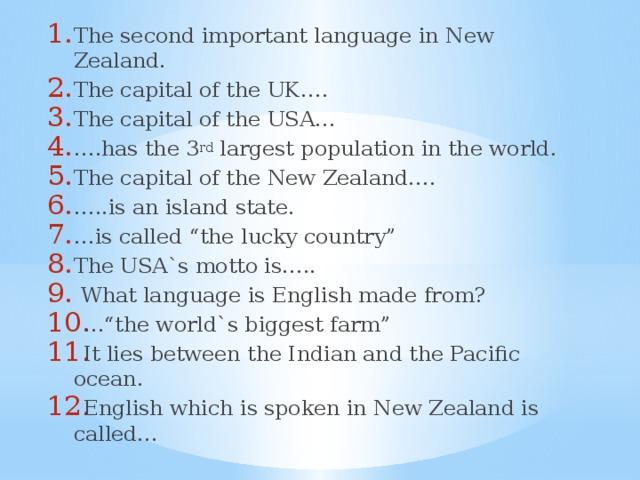 The second important language in New Zealand. The capital of the UK…. The capital of the USA… … .has the 3 rd largest population in the world. The capital of the New Zealand…. … ..is an island state. … is called “the lucky country” The USA`s motto is…..  What language is English made from? …“ the world`s biggest farm” It lies between the Indian and the Pacific ocean. English which is spoken in New Zealand is called…