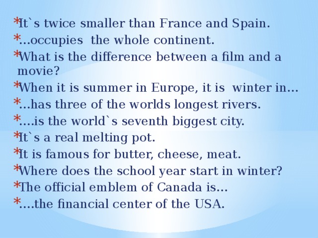 It`s twice smaller than France and Spain. … occupies the whole continent. What is the difference between a film and a movie? When it is summer in Europe, it is winter in… … has three of the worlds longest rivers. … .is the world`s seventh biggest city. It`s a real melting pot. It is famous for butter, cheese, meat. Where does the school year start in winter? The official emblem of Canada is… … .the financial center of the USA.